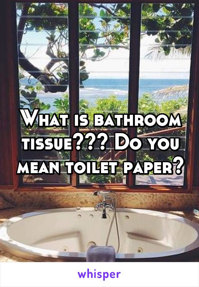 What is bathroom tissue??? Do you mean toilet paper?