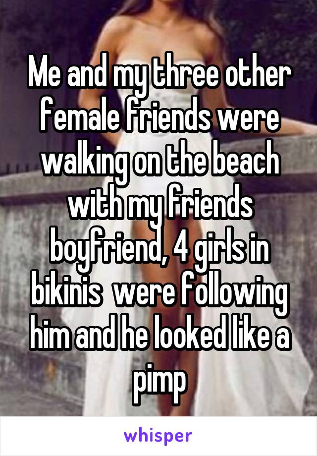 Me and my three other female friends were walking on the beach with my friends boyfriend, 4 girls in bikinis  were following him and he looked like a pimp