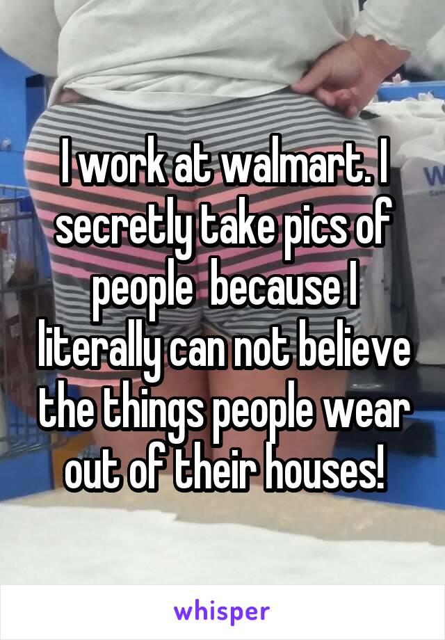 I work at walmart. I secretly take pics of people  because I literally can not believe the things people wear out of their houses!