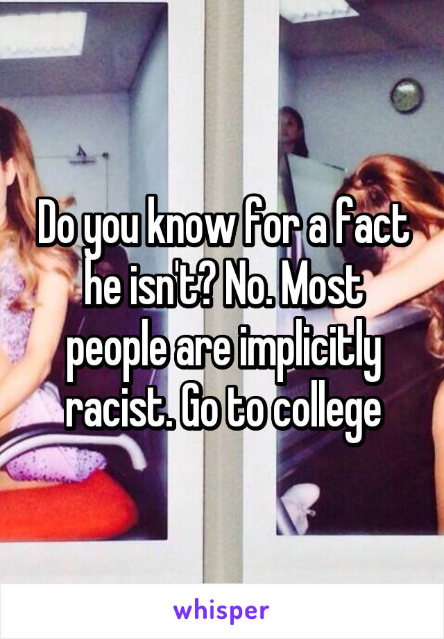 Do you know for a fact he isn't? No. Most people are implicitly racist. Go to college