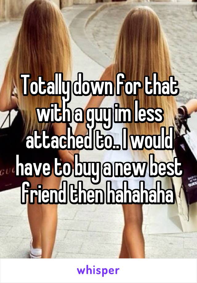 Totally down for that with a guy im less attached to.. I would have to buy a new best friend then hahahaha 