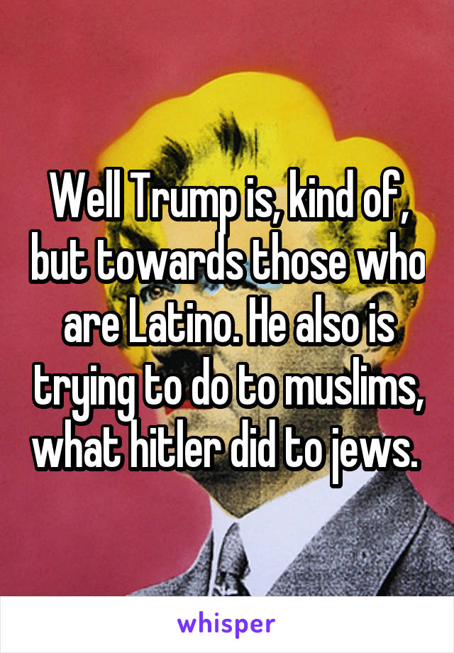 Well Trump is, kind of, but towards those who are Latino. He also is trying to do to muslims, what hitler did to jews. 