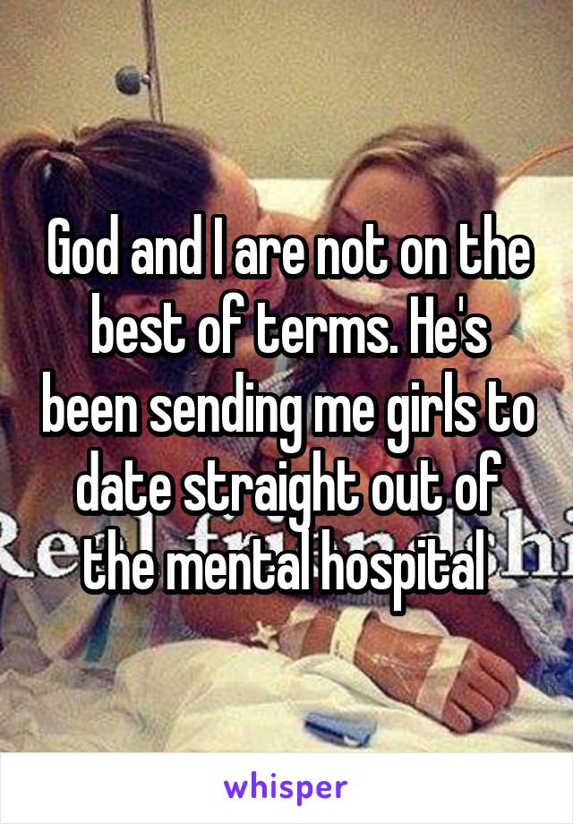 God and I are not on the best of terms. He's been sending me girls to date straight out of the mental hospital 