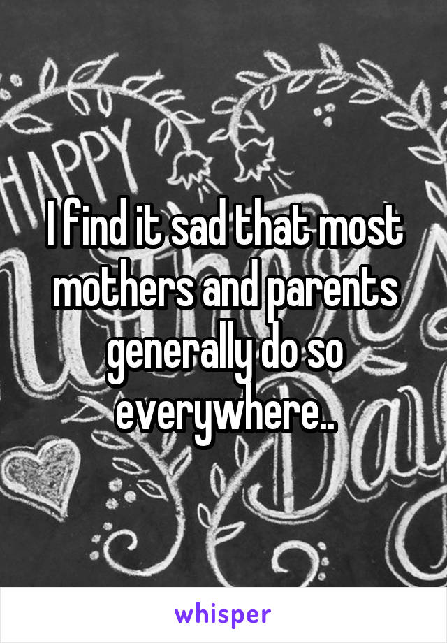 I find it sad that most mothers and parents generally do so everywhere..