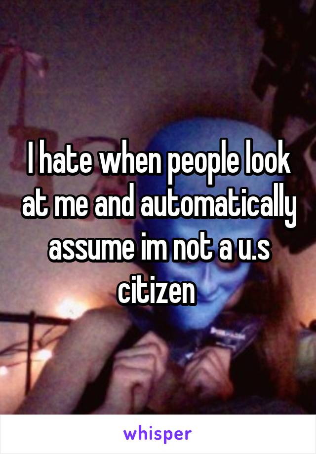 I hate when people look at me and automatically assume im not a u.s citizen 