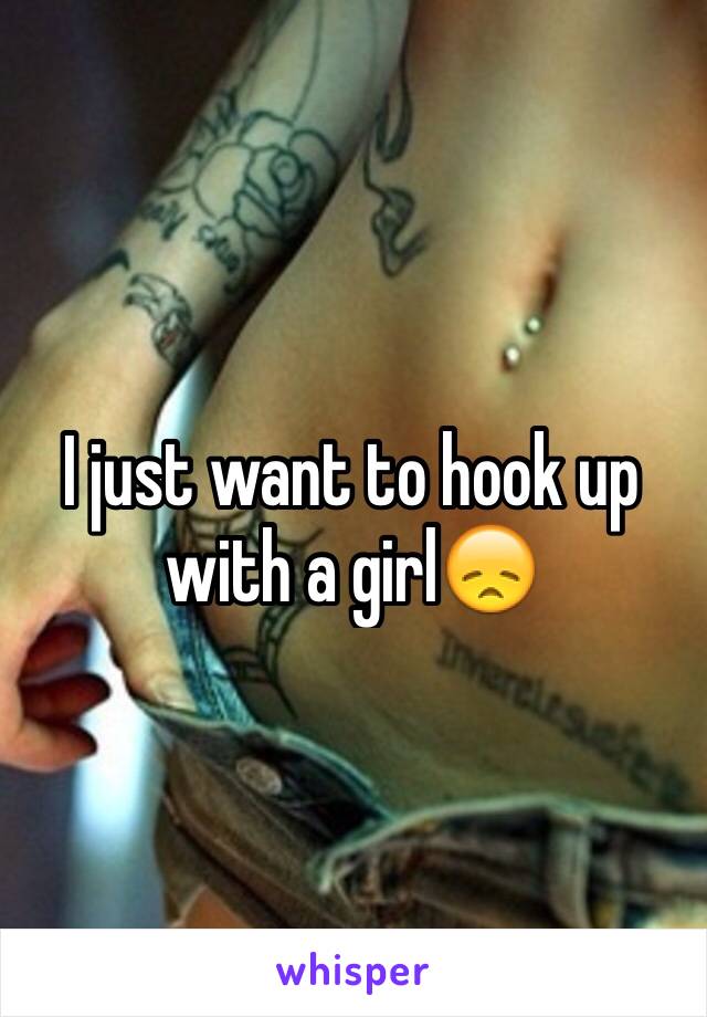 I just want to hook up with a girl😞