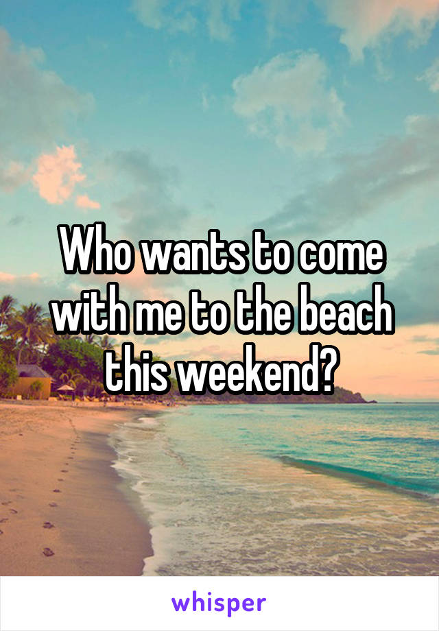 Who wants to come with me to the beach this weekend?