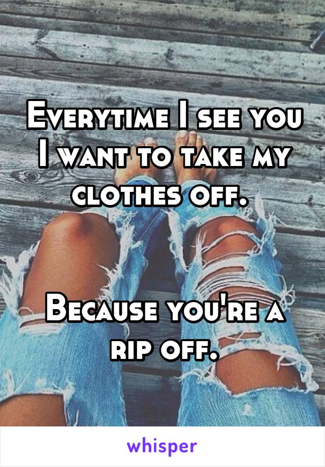 Everytime I see you I want to take my clothes off. 


Because you're a rip off.