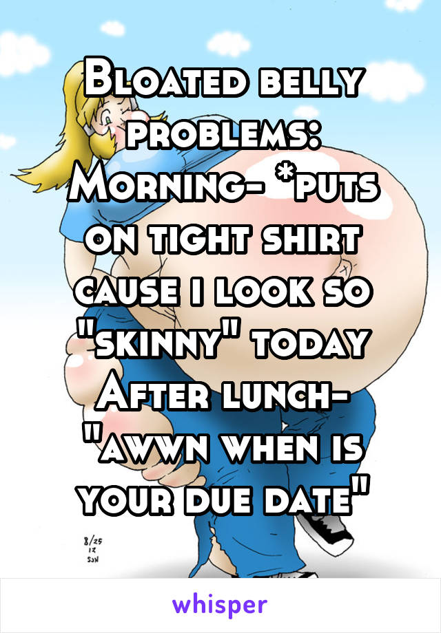 Bloated belly problems:
Morning- *puts on tight shirt cause i look so "skinny" today
After lunch- "awwn when is your due date"
