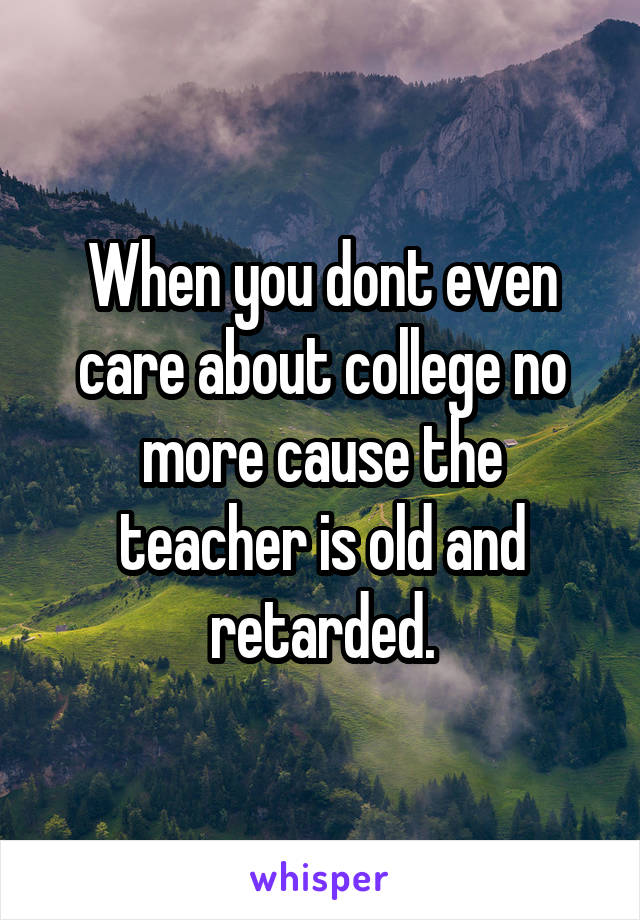 When you dont even care about college no more cause the teacher is old and retarded.