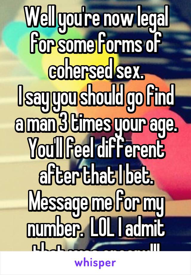 Well you're now legal for some forms of cohersed sex.
I say you should go find a man 3 times your age. You'll feel different after that I bet. Message me for my number.  LOL I admit that was creepy!!!