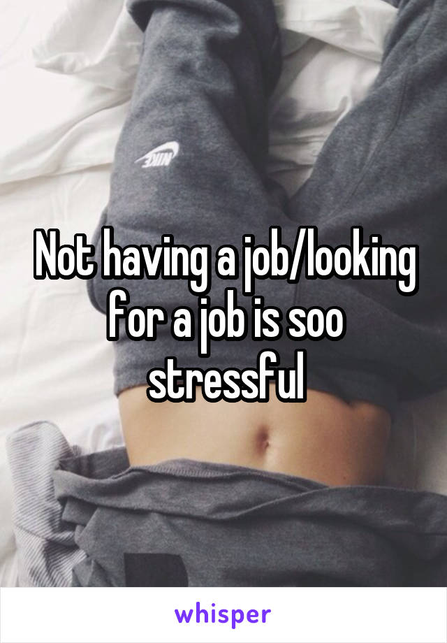 Not having a job/looking for a job is soo stressful