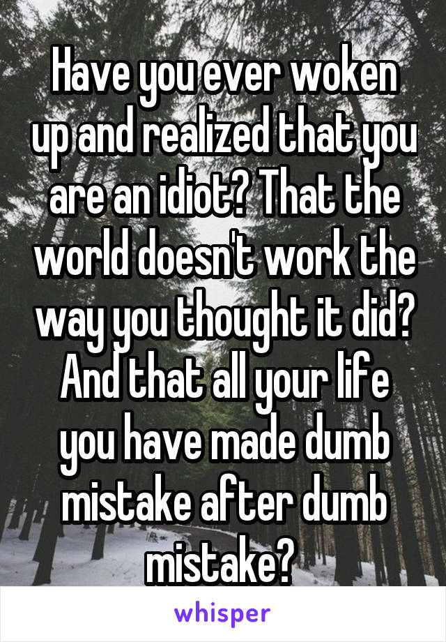 Have you ever woken up and realized that you are an idiot? That the world doesn't work the way you thought it did?
And that all your life you have made dumb mistake after dumb mistake? 