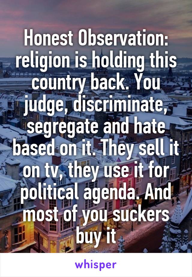 Honest Observation: religion is holding this country back. You judge, discriminate, segregate and hate based on it. They sell it on tv, they use it for political agenda. And most of you suckers buy it