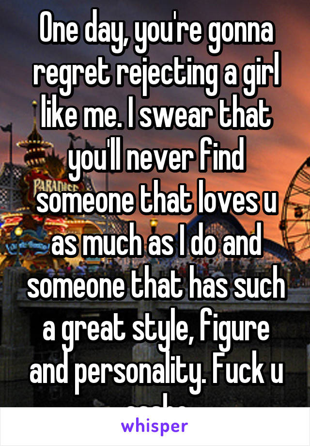 One day, you're gonna regret rejecting a girl like me. I swear that you'll never find someone that loves u as much as I do and someone that has such a great style, figure and personality. Fuck u assho