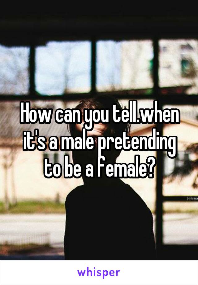 How can you tell.when it's a male pretending to be a female?