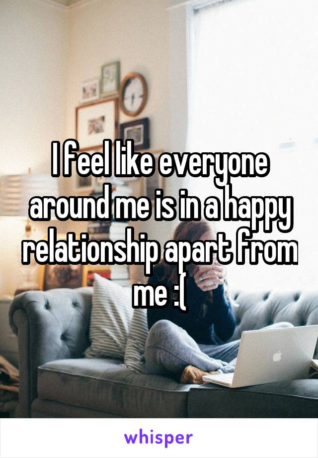 I feel like everyone around me is in a happy relationship apart from me :(