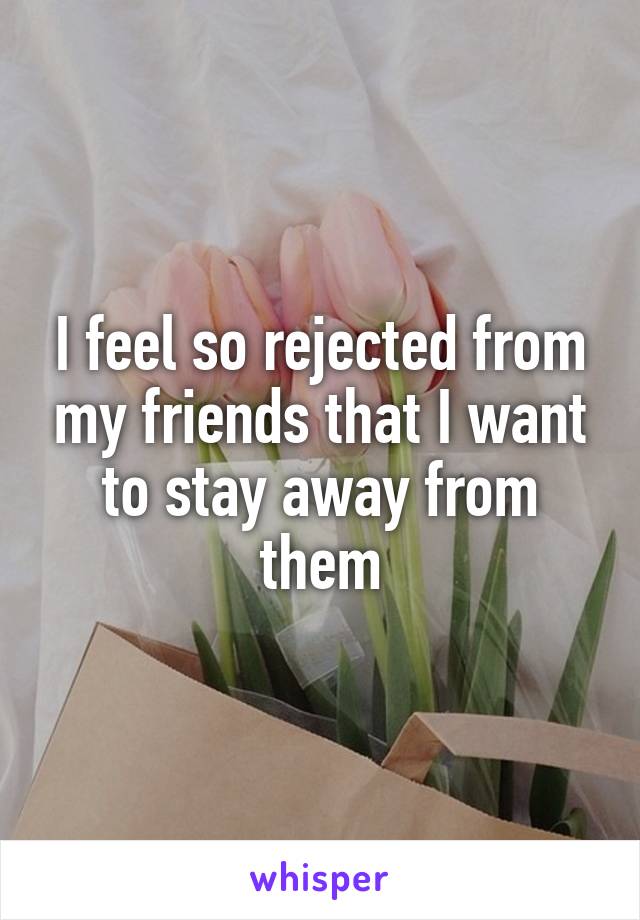 I feel so rejected from my friends that I want to stay away from them