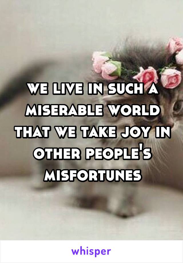 we live in such a miserable world that we take joy in other people's misfortunes