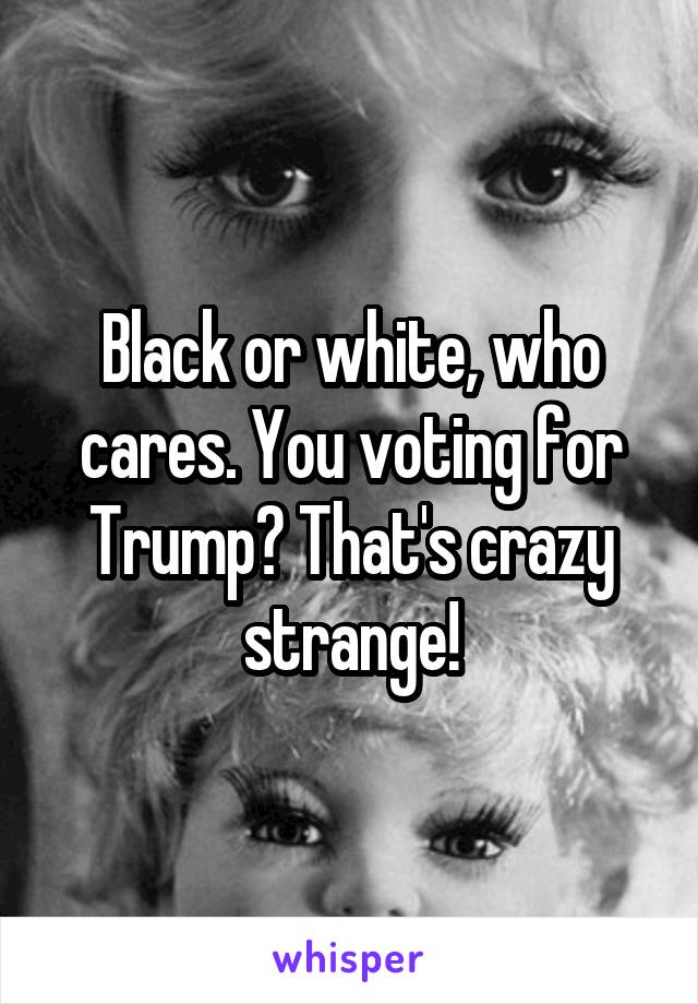 Black or white, who cares. You voting for Trump? That's crazy strange!