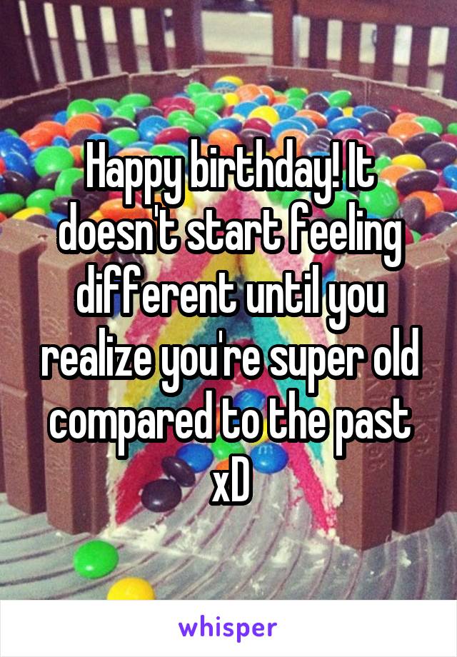 Happy birthday! It doesn't start feeling different until you realize you're super old compared to the past xD