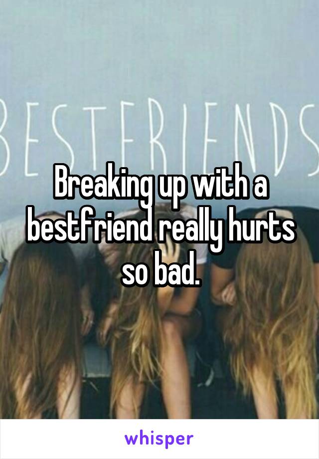 Breaking up with a bestfriend really hurts so bad.