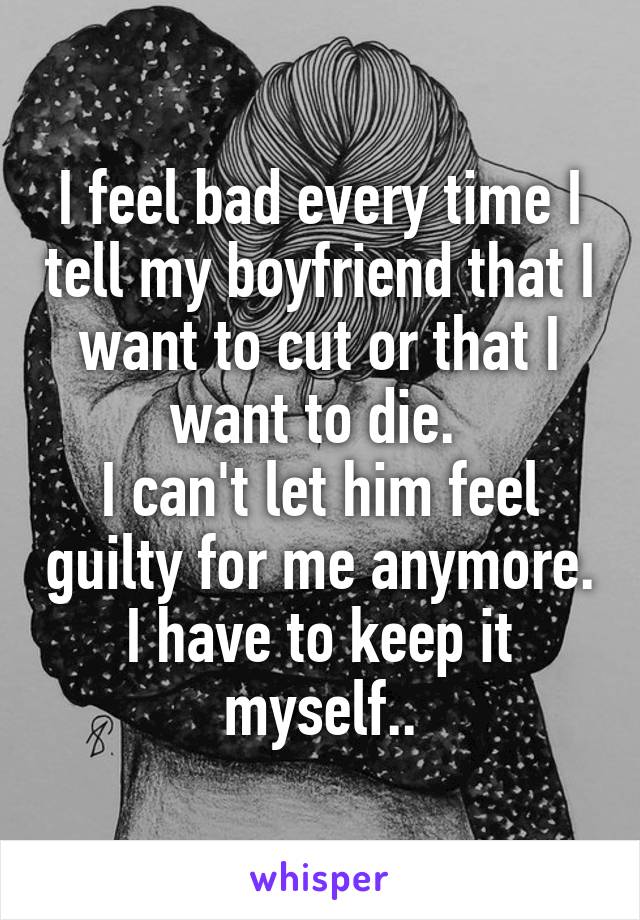 I feel bad every time I tell my boyfriend that I want to cut or that I want to die. 
I can't let him feel guilty for me anymore. I have to keep it myself..