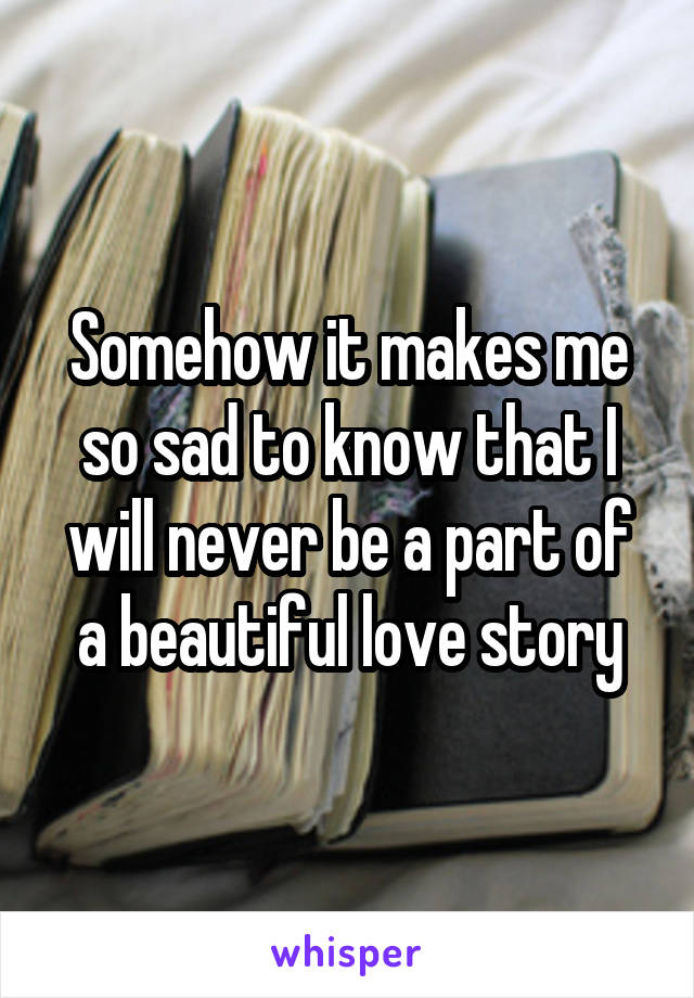 Somehow it makes me so sad to know that I will never be a part of a beautiful love story