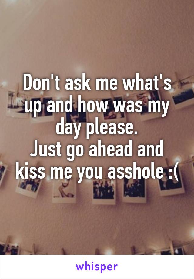 Don't ask me what's up and how was my day please.
Just go ahead and kiss me you asshole :(
