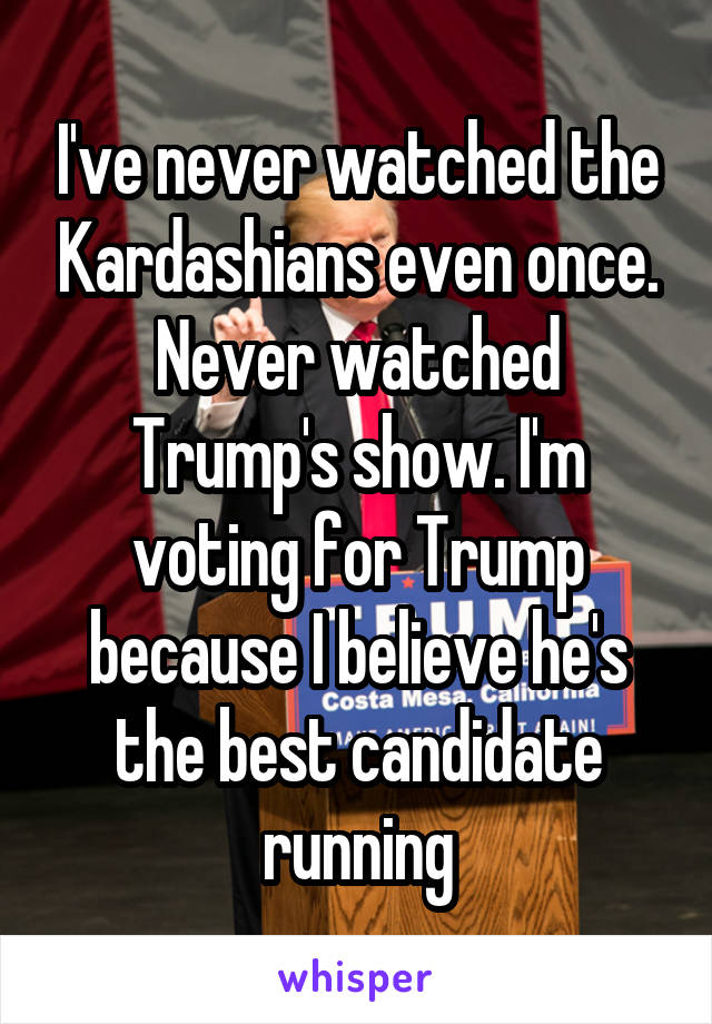 I've never watched the Kardashians even once. Never watched Trump's show. I'm voting for Trump because I believe he's the best candidate running
