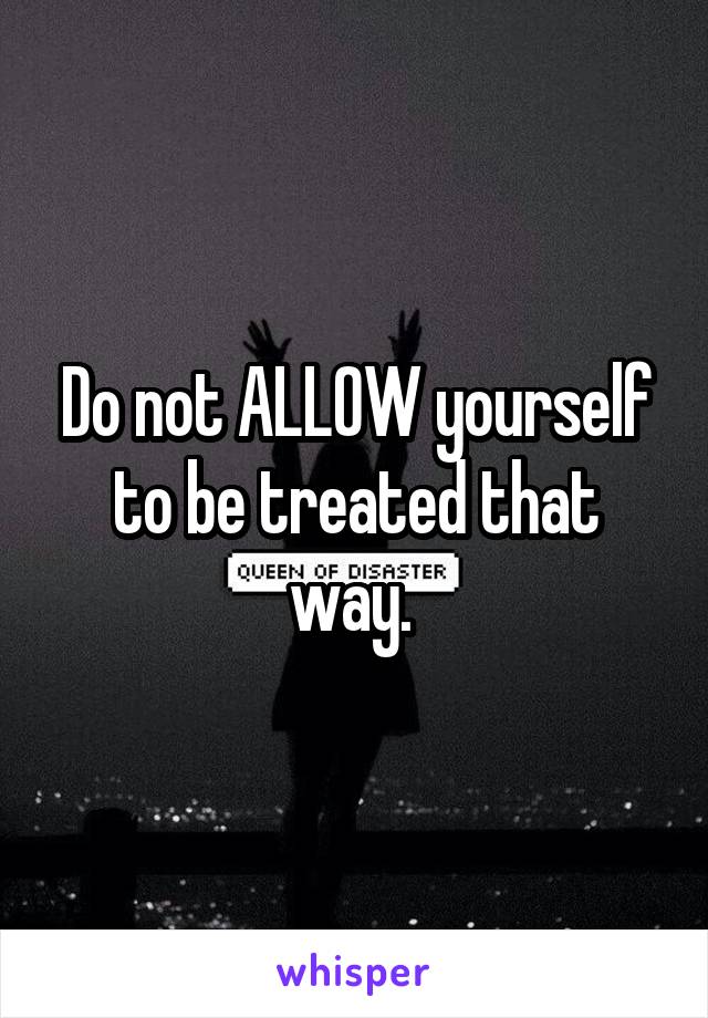 Do not ALLOW yourself to be treated that way. 