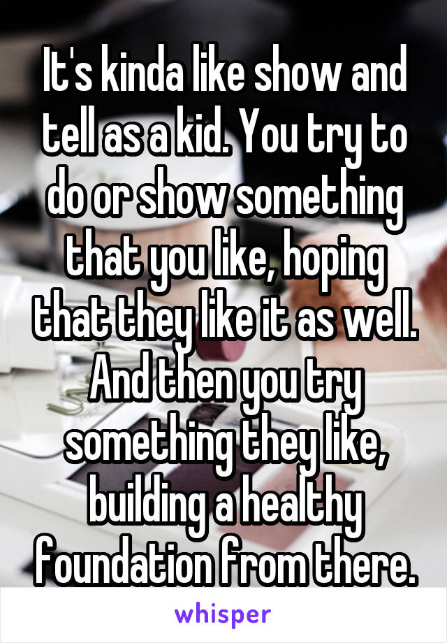 It's kinda like show and tell as a kid. You try to do or show something that you like, hoping that they like it as well. And then you try something they like, building a healthy foundation from there.