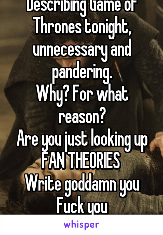 Describing Game of Thrones tonight, unnecessary and pandering.
Why? For what reason?
Are you just looking up FAN THEORIES 
Write goddamn you
Fuck you
Just fuck you