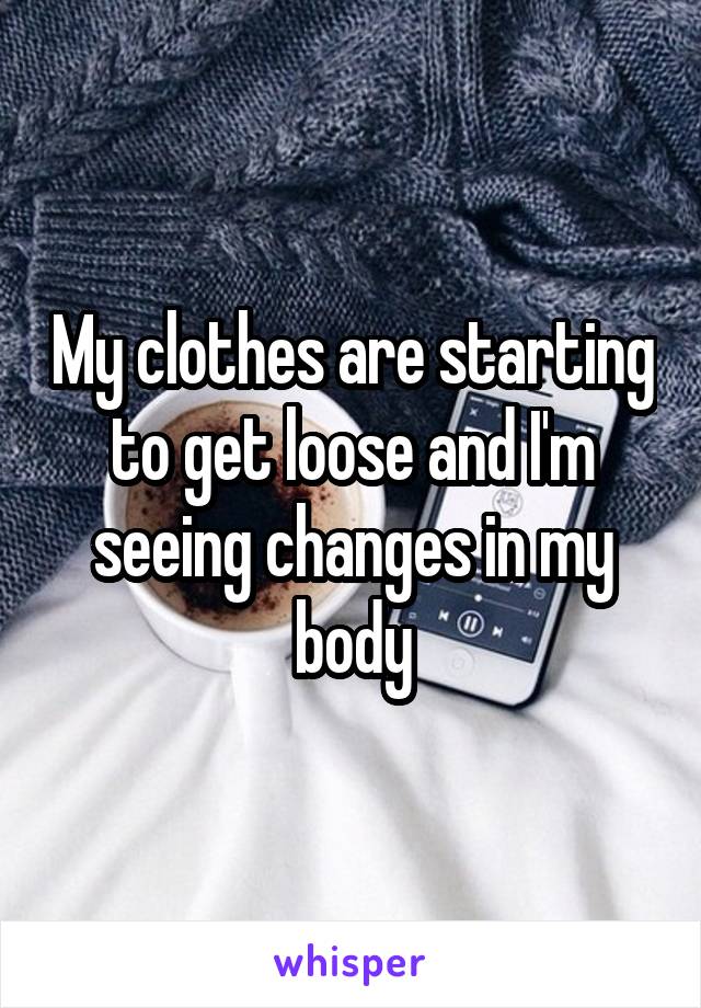 My clothes are starting to get loose and I'm seeing changes in my body