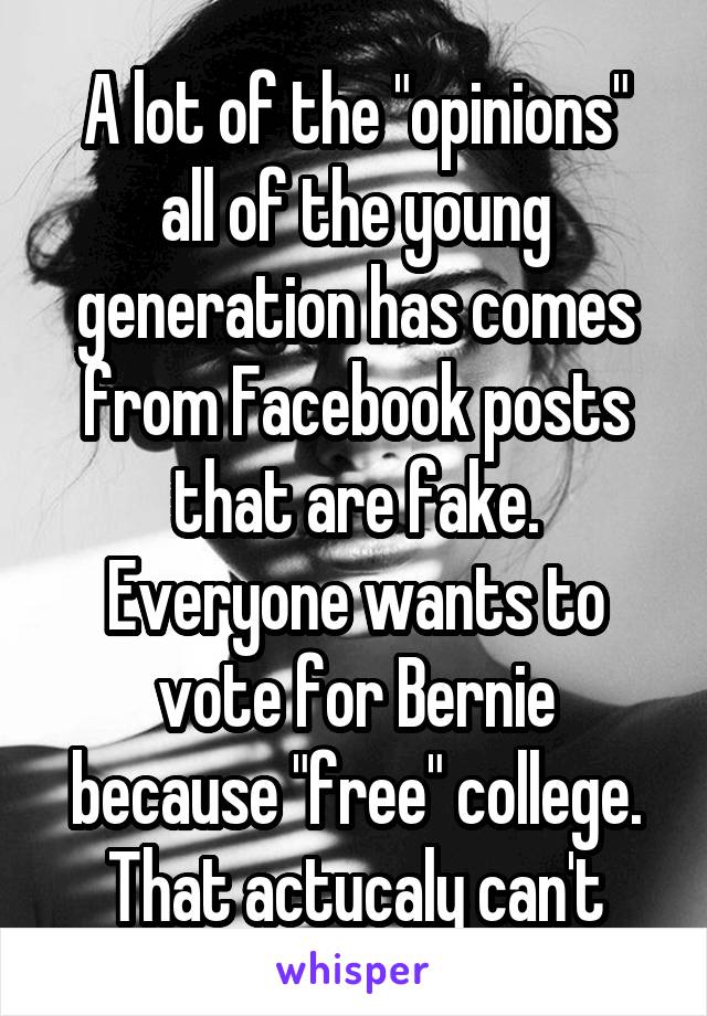 
A lot of the "opinions" all of the young generation has comes from Facebook posts that are fake.
Everyone wants to vote for Bernie because "free" college. That actucaly can't happen