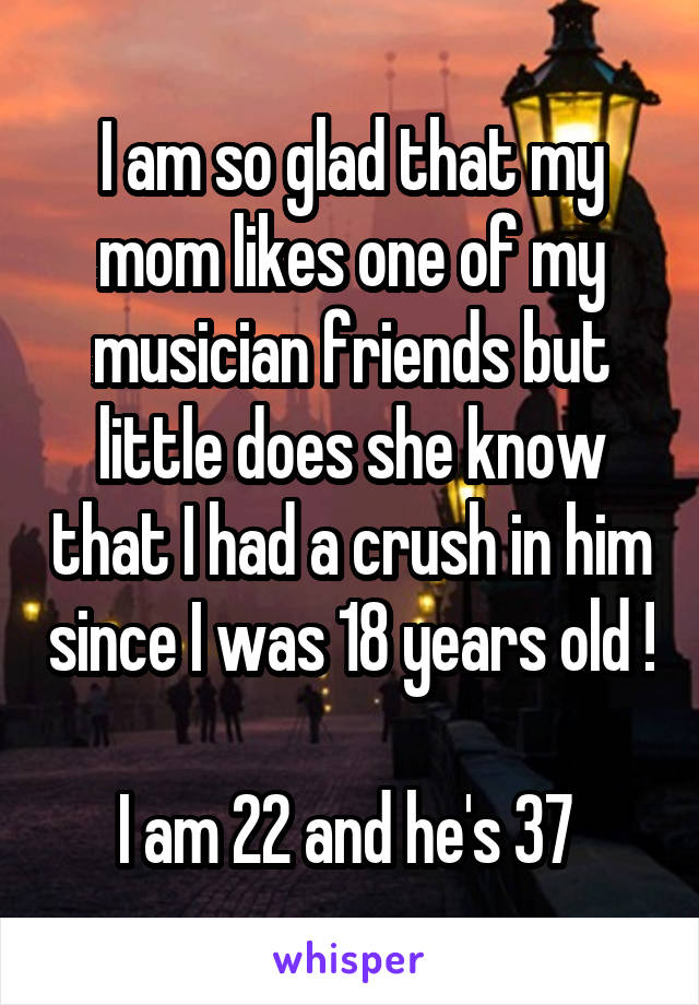 I am so glad that my mom likes one of my musician friends but little does she know that I had a crush in him since I was 18 years old ! 
I am 22 and he's 37 