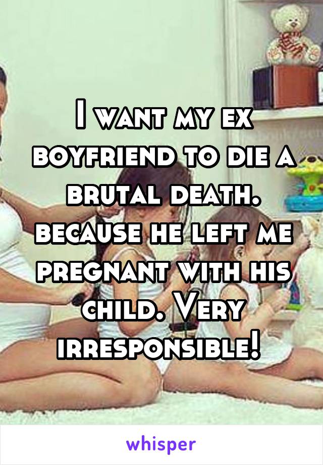 I want my ex boyfriend to die a brutal death. because he left me pregnant with his child. Very irresponsible! 