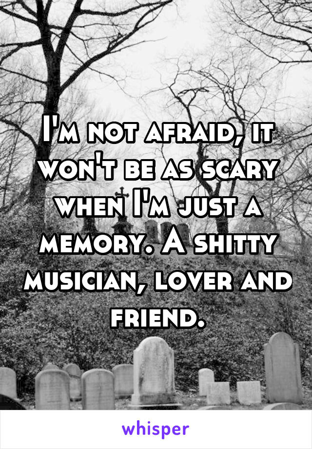 I'm not afraid, it won't be as scary when I'm just a memory. A shitty musician, lover and friend.