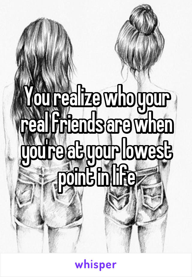 You realize who your real friends are when you're at your lowest point in life