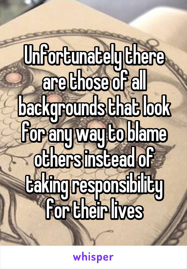Unfortunately there are those of all backgrounds that look for any way to blame others instead of taking responsibility for their lives