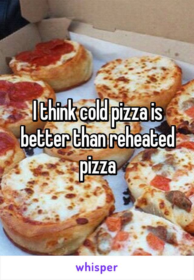 I think cold pizza is better than reheated pizza