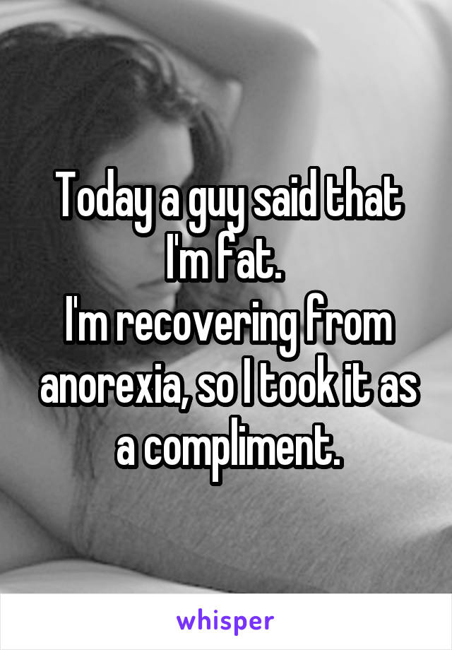 Today a guy said that I'm fat. 
I'm recovering from anorexia, so I took it as a compliment.