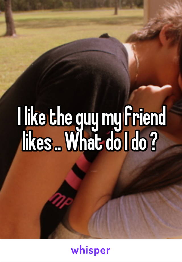 I like the guy my friend likes .. What do I do ? 