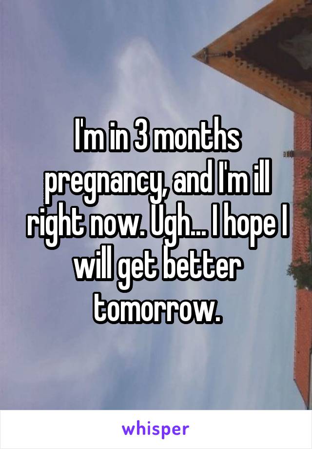 I'm in 3 months pregnancy, and I'm ill right now. Ugh... I hope I will get better tomorrow.