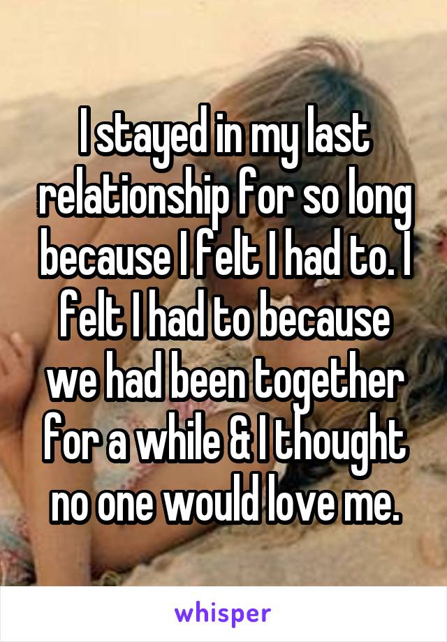 I stayed in my last relationship for so long because I felt I had to. I felt I had to because we had been together for a while & I thought no one would love me.