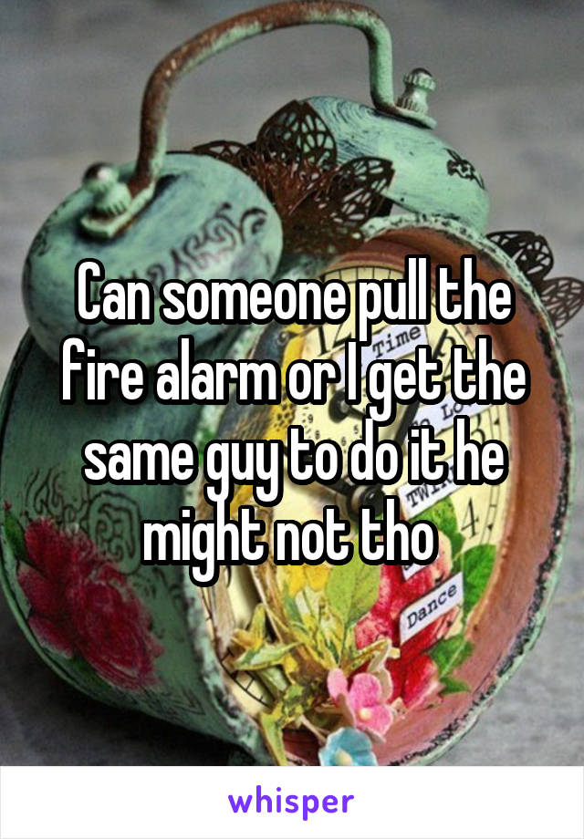 Can someone pull the fire alarm or I get the same guy to do it he might not tho 