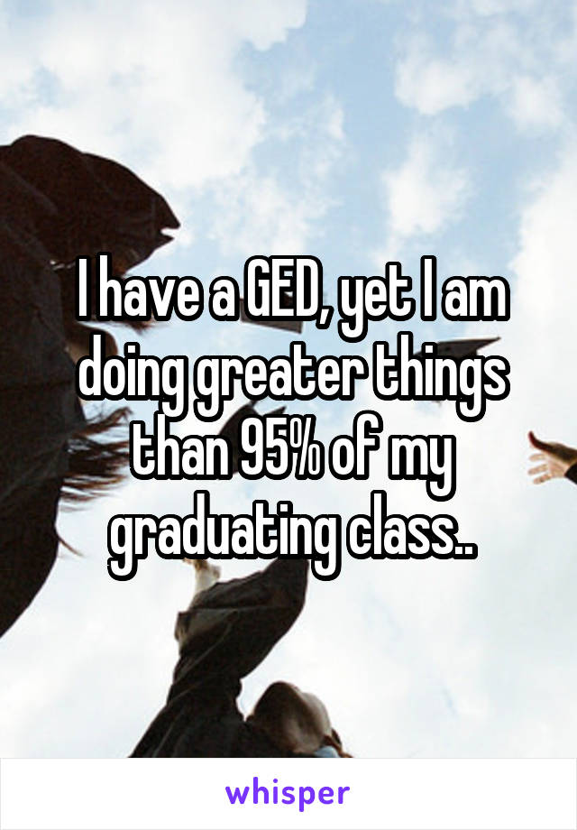 I have a GED, yet I am doing greater things than 95% of my graduating class..