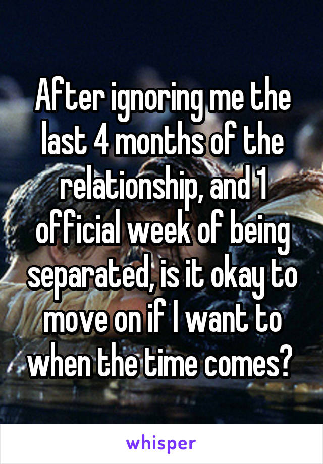 After ignoring me the last 4 months of the relationship, and 1 official week of being separated, is it okay to move on if I want to when the time comes? 