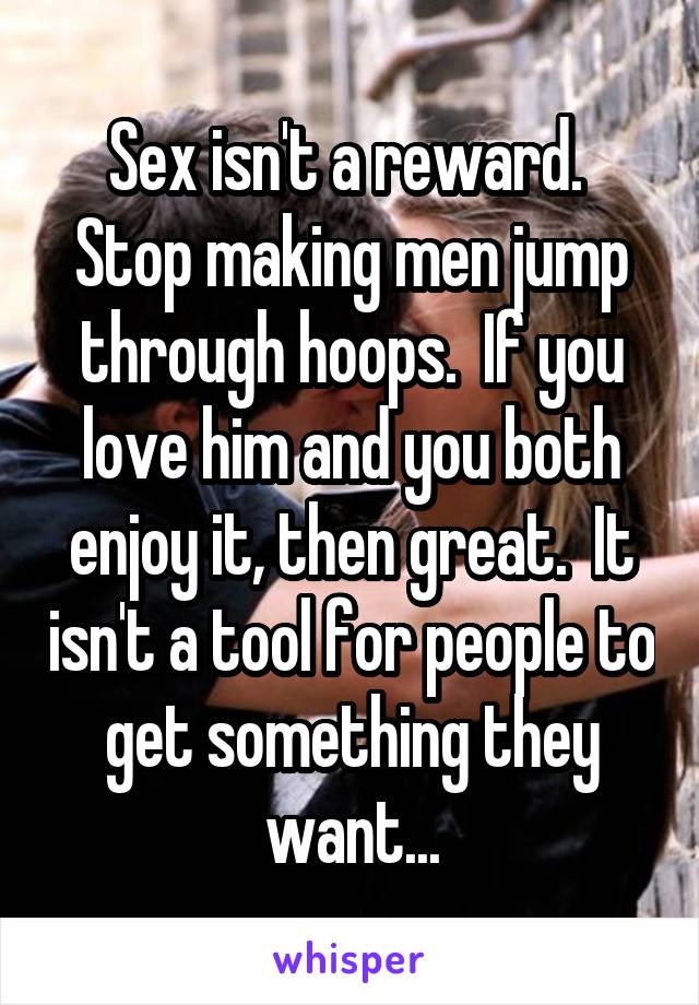 Sex isn't a reward.  Stop making men jump through hoops.  If you love him and you both enjoy it, then great.  It isn't a tool for people to get something they want...