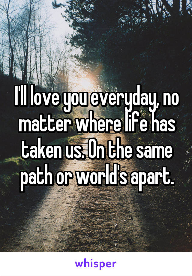 I'll love you everyday, no matter where life has taken us. On the same path or world's apart.